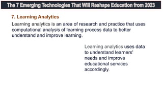 7. Learning Analytics
Learning analytics is an area of research and practice that uses
computational analysis of learning process data to better
understand and improve learning.
Learning analytics uses data
to understand learners'
needs and improve
educational services
accordingly.
 