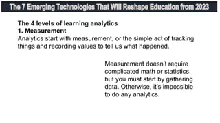 1. Measurement
Analytics start with measurement, or the simple act of tracking
things and recording values to tell us what happened.
The 4 levels of learning analytics
Measurement doesn’t require
complicated math or statistics,
but you must start by gathering
data. Otherwise, it’s impossible
to do any analytics.
 