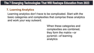 Learning analytics don’t have to be complicated. Start with the
basic categories and complexities that comprise these analytics
and work your way outward.
7. Learning Analytics
When these categories and
complexities are combined,
they form the matrix—or
pyramid—of learning
analytics
 