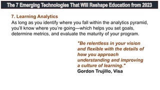 7. Learning Analytics
As long as you identify where you fall within the analytics pyramid,
you’ll know where you’re going—which helps you set goals,
determine metrics, and evaluate the maturity of your program.
"Be relentless in your vision
and flexible with the details of
how you approach
understanding and improving
a culture of learning."
Gordon Trujillo, Visa
 