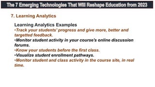 Learning Analytics Examples
•Track your students' progress and give more, better and
targetted feedback.
•Monitor student activity in your course's online discussion
forums.
•Know your students before the first class.
•Visualize student enrollment pathways.
•Monitor student and class activity in the course site, in real
time.
7. Learning Analytics
 