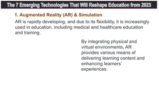 1. Augmented Reality (AR) & Simulation
AR is rapidly developing, and due to its flexibility, it is increasingly
used in education, including medical and healthcare education
and training.
By integrating physical and
virtual environments, AR
provides various means of
delivering learning content and
enhancing learners’
experiences.
 