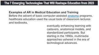 Examples of AR in Medical Education and Training
Before the advent of basic computer-assisted anatomy programs,
healthcare education used the usual tools of classroom lectures
and textbooks,
eventually enhancing learning with
cadavers, anatomical models, and
standardized participants. But
starting in the 1990s, multimedia
approaches ushered in the era of
technological advances.
 