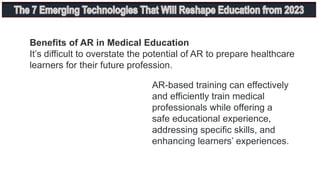 Benefits of AR in Medical Education
It’s difficult to overstate the potential of AR to prepare healthcare
learners for their future profession.
AR-based training can effectively
and efficiently train medical
professionals while offering a
safe educational experience,
addressing specific skills, and
enhancing learners’ experiences.
 