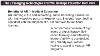 Benefits of AR in Medical Education
AR learning is fun and interesting, and is becoming associated
with highly positive personal experiences. Students report feeling
confident with the adoption of AR alternatives to traditional
learning,
in part perhaps because of high
levels of digital literacy. Self-
paced learning is facilitated by
learners’ ability to use devices
they already own, without
having to adjust to headset VR
programs.
 