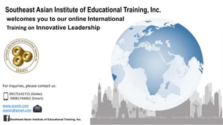 Southeast Asian Institute of Educational Training, Inc.
welcomes you to our online International
Training on Innovative Leadership
For inquiries, please contact us:
09175142715 (Globe)
09081744462 (Smart)
www.seaieti.com
seaieti@gmail.com
Southeast Asian Institute of Educational Training, Inc.
 