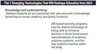 Knowledge and understanding:
Medical students all are presented with vast amounts of knowledge
pertaining to human anatomy and bodily functions.
AR-based learning programs
has the distinct advantage of
being able to immerse
learners in three dimensional
representations of anatomy,
anatomy systems, and the
way systems function within
the body.
 
