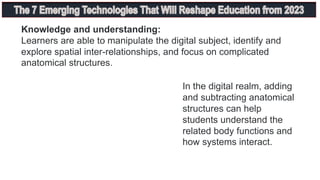 Knowledge and understanding:
Learners are able to manipulate the digital subject, identify and
explore spatial inter-relationships, and focus on complicated
anatomical structures.
In the digital realm, adding
and subtracting anatomical
structures can help
students understand the
related body functions and
how systems interact.
 