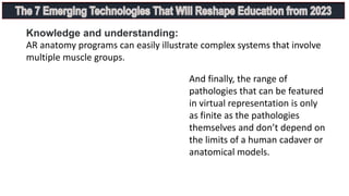 Knowledge and understanding:
AR anatomy programs can easily illustrate complex systems that involve
multiple muscle groups.
And finally, the range of
pathologies that can be featured
in virtual representation is only
as finite as the pathologies
themselves and don’t depend on
the limits of a human cadaver or
anatomical models.
 