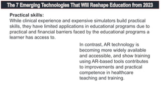 Practical skills:
While clinical experience and expensive simulators build practical
skills, they have limited applications in educational programs due to
practical and financial barriers faced by the educational programs a
learner has access to.
In contrast, AR technology is
becoming more widely available
and accessible, and show training
using AR-based tools contributes
to improvements and practical
competence in healthcare
teaching and training.
 