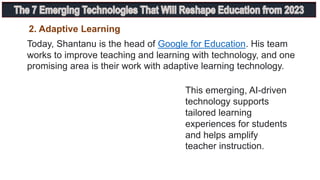 Today, Shantanu is the head of Google for Education. His team
works to improve teaching and learning with technology, and one
promising area is their work with adaptive learning technology.
This emerging, AI-driven
technology supports
tailored learning
experiences for students
and helps amplify
teacher instruction.
2. Adaptive Learning
 