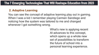 You can see the concept of adaptive learning play out in gaming.
When I was a kid I remember playing Carmen Sandiego and
noticing how the system was tailored to me and changed
whenever I got something wrong.
What’s new is applying recent
AI advances to this concept,
which opens up a whole new
set of possibilities to transform
the future of school into a
personal learning experience.
2. Adaptive Learning
 