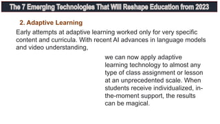 Early attempts at adaptive learning worked only for very specific
content and curricula. With recent AI advances in language models
and video understanding,
we can now apply adaptive
learning technology to almost any
type of class assignment or lesson
at an unprecedented scale. When
students receive individualized, in-
the-moment support, the results
can be magical.
2. Adaptive Learning
 