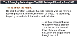Tell us about the magic.
He said the instant feedback that kids received was like having a
teaching assistant in the classroom at all times. The technology
helped give students 1:1 attention and validation
— so they knew right away
whether they got a problem
correct or incorrect — and
drove students’ intrinsic
motivation and engagement
through the roof.
 