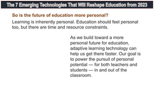 So is the future of education more personal?
Learning is inherently personal. Education should feel personal
too, but there are time and resource constraints.
As we build toward a more
personal future for education,
adaptive learning technology can
help us get there faster. Our goal is
to power the pursuit of personal
potential — for both teachers and
students — in and out of the
classroom.
 