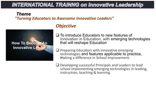 Theme
"Turning Educators to Awesome Innovative Leaders"
Objective
 To introduce Educators to new features of
Innovation in Education, with emerging technologies
that will reshape Education
 Preparing Educators with Innovative emerging
technologies and features applicable to practice,
making a difference in School Improvement.
 Developing successful Principals and Leaders to lead
school implementing emerging technologies in leading,
instruction, teaching & learning.
 