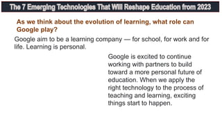 As we think about the evolution of learning, what role can
Google play?
Google aim to be a learning company — for school, for work and for
life. Learning is personal.
Google is excited to continue
working with partners to build
toward a more personal future of
education. When we apply the
right technology to the process of
teaching and learning, exciting
things start to happen.
 