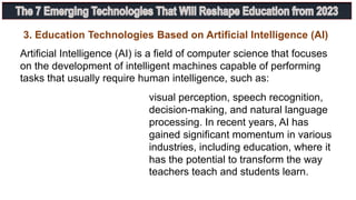 3. Education Technologies Based on Artificial Intelligence (AI)
Artificial Intelligence (AI) is a field of computer science that focuses
on the development of intelligent machines capable of performing
tasks that usually require human intelligence, such as:
visual perception, speech recognition,
decision-making, and natural language
processing. In recent years, AI has
gained significant momentum in various
industries, including education, where it
has the potential to transform the way
teachers teach and students learn.
 
