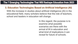 With the increase in studies about artificial intelligence (AI) in the
educational field, many scholars believe that the role of teachers,
school and leaders in education will change.
3. Education Technologies Based on Artificial Intelligence (AI)
In this regard, the purpose is to
examine what possible
scenarios are there with the
arrival of AI in education and
what kind of implications it can
reveal for future of schools.
 