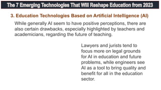 While generally AI seem to have positive perceptions, there are
also certain drawbacks, especially highlighted by teachers and
academicians, regarding the future of teaching.
3. Education Technologies Based on Artificial Intelligence (AI)
Lawyers and jurists tend to
focus more on legal grounds
for AI in education and future
problems, while engineers see
AI as a tool to bring quality and
benefit for all in the education
sector.
 