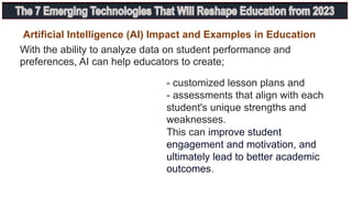 With the ability to analyze data on student performance and
preferences, AI can help educators to create;
- customized lesson plans and
- assessments that align with each
student's unique strengths and
weaknesses.
This can improve student
engagement and motivation, and
ultimately lead to better academic
outcomes.
Artificial Intelligence (AI) Impact and Examples in Education
 