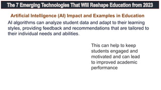 This can help to keep
students engaged and
motivated and can lead
to improved academic
performance
AI algorithms can analyze student data and adapt to their learning
styles, providing feedback and recommendations that are tailored to
their individual needs and abilities.
Artificial Intelligence (AI) Impact and Examples in Education
 