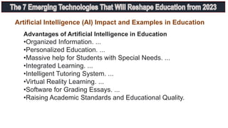 Advantages of Artificial Intelligence in Education
•Organized Information. ...
•Personalized Education. ...
•Massive help for Students with Special Needs. ...
•Integrated Learning. ...
•Intelligent Tutoring System. ...
•Virtual Reality Learning. ...
•Software for Grading Essays. ...
•Raising Academic Standards and Educational Quality.
Artificial Intelligence (AI) Impact and Examples in Education
 
