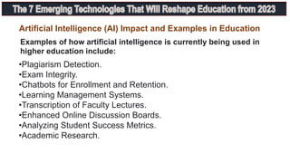 Examples of how artificial intelligence is currently being used in
higher education include:
•Plagiarism Detection.
•Exam Integrity.
•Chatbots for Enrollment and Retention.
•Learning Management Systems.
•Transcription of Faculty Lectures.
•Enhanced Online Discussion Boards.
•Analyzing Student Success Metrics.
•Academic Research.
Artificial Intelligence (AI) Impact and Examples in Education
 
