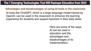 AI tools like ChatGPT, which is a large language model trained by
OpenAI, can be used in the classroom to enhance the learning
experience for students and support teachers in their daily tasks.
Here are some of the ways
AI can be used in
education and the
advantages and
disadvantages of its
implementation:
Advantages and disadvantages of using AI tools in the classroom
 