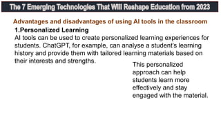 1.Personalized Learning
AI tools can be used to create personalized learning experiences for
students. ChatGPT, for example, can analyse a student's learning
history and provide them with tailored learning materials based on
their interests and strengths.
This personalized
approach can help
students learn more
effectively and stay
engaged with the material.
Advantages and disadvantages of using AI tools in the classroom
 