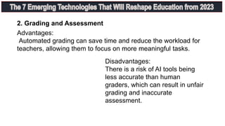 Advantages:
Automated grading can save time and reduce the workload for
teachers, allowing them to focus on more meaningful tasks.
2. Grading and Assessment
Disadvantages:
There is a risk of AI tools being
less accurate than human
graders, which can result in unfair
grading and inaccurate
assessment.
 