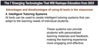 4. Intelligent Tutoring Systems
AI tools can be used to create intelligent tutoring systems that can
adapt to the learning needs of individual students.
Advantages and disadvantages of using AI tools in the classroom
These systems can provide
students with personalized
learning materials and feedback,
making the learning experience
more engaging and effective.
 