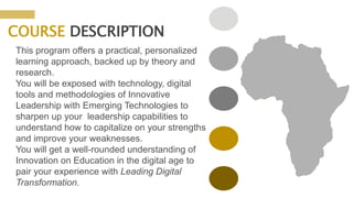 COURSE DESCRIPTION
This program offers a practical, personalized
learning approach, backed up by theory and
research.
You will be exposed with technology, digital
tools and methodologies of Innovative
Leadership with Emerging Technologies to
sharpen up your leadership capabilities to
understand how to capitalize on your strengths
and improve your weaknesses.
You will get a well-rounded understanding of
Innovation on Education in the digital age to
pair your experience with Leading Digital
Transformation.
 
