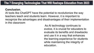 Conclusion,
AI tools like ChatGPT have the potential to revolutionize the way
teachers teach and students learn. However, it is important to
recognize the advantages and disadvantages of their implementation
in the classroom
As AI technology continues to
evolve, it is crucial for educators to
evaluate its benefits and drawbacks
and use it in a way that enhances
the learning experience for students
while maintaining the integrity of
education.
 