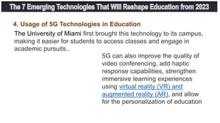 4. Usage of 5G Technologies in Education
The University of Miami first brought this technology to its campus,
making it easier for students to access classes and engage in
academic pursuits..
5G can also improve the quality of
video conferencing, add haptic
response capabilities, strengthen
immersive learning experiences
using virtual reality (VR) and
augmented reality (AR), and allow
for the personalization of education
 