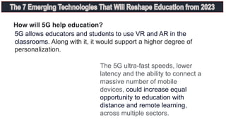 How will 5G help education?
5G allows educators and students to use VR and AR in the
classrooms. Along with it, it would support a higher degree of
personalization.
The 5G ultra-fast speeds, lower
latency and the ability to connect a
massive number of mobile
devices, could increase equal
opportunity to education with
distance and remote learning,
across multiple sectors.
 