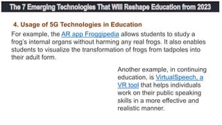 4. Usage of 5G Technologies in Education
For example, the AR app Froggipedia allows students to study a
frog’s internal organs without harming any real frogs. It also enables
students to visualize the transformation of frogs from tadpoles into
their adult form.
Another example, in continuing
education, is VirtualSpeech, a
VR tool that helps individuals
work on their public speaking
skills in a more effective and
realistic manner.
 