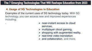 Examples of the current uses of 5G technology today. With 5G
technology, you can access new and improved experiences
including;
.
4. Usage of 5G Technologies in Education
 near-instant access to cloud
services,
 multiplayer cloud gaming,
 shopping with augmented reality,
 real-time video translation
 and collaboration, and more.
 