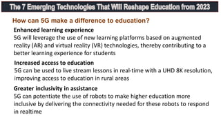 Increased access to education
5G can be used to live stream lessons in real-time with a UHD 8K resolution,
improving access to education in rural areas
Enhanced learning experience
5G will leverage the use of new learning platforms based on augmented
reality (AR) and virtual reality (VR) technologies, thereby contributing to a
better learning experience for students
Greater inclusivity in assistance
5G can potentiate the use of robots to make higher education more
inclusive by delivering the connectivity needed for these robots to respond
in realtime
How can 5G make a difference to education?
 