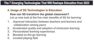 How can 5G transform the global classroom?
Let us now look at the five main benefits of 5G for learning:
4. Usage of 5G Technologies in Education
1. Improved interaction between teachers and learners and
collaboration among peers
2. Accelerated quality and adoption of immersive learning
3. Personalized learning experiences
4. Boosted on-the-go learning
5. Leveled playing field
 