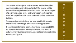 M
E
T
H
O
D
O
L
O
G
Y
This course will adopt an instructor-led and facilitated e-
learning model, where the content of the course will be
delivered through elements and activities that are arranged
into a chronological order and where each participant is
expected to perform the same tasks and deliver the same
outputs.
The course is scheduled and led by a qualified instructor
and/or facilitator though an online learning platform.
E-learning content and open educational resources (OER)
for individual study will be integrated with instructor’s
lectures, individual assignments, and collaborative activities
among participants.
 