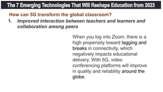 1. Improved interaction between teachers and learners and
collaboration among peers
How can 5G transform the global classroom?
When you log into Zoom, there is a
high propensity toward lagging and
breaks in connectivity, which
negatively impacts educational
delivery. With 5G, video
conferencing platforms will improve
in quality and reliability around the
globe.
 