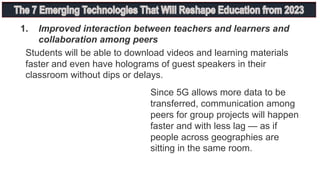 Since 5G allows more data to be
transferred, communication among
peers for group projects will happen
faster and with less lag — as if
people across geographies are
sitting in the same room.
Students will be able to download videos and learning materials
faster and even have holograms of guest speakers in their
classroom without dips or delays.
1. Improved interaction between teachers and learners and
collaboration among peers
 