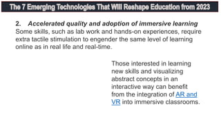 2. Accelerated quality and adoption of immersive learning
Some skills, such as lab work and hands-on experiences, require
extra tactile stimulation to engender the same level of learning
online as in real life and real-time.
Those interested in learning
new skills and visualizing
abstract concepts in an
interactive way can benefit
from the integration of AR and
VR into immersive classrooms.
 