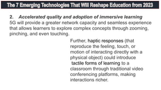 2. Accelerated quality and adoption of immersive learning
5G will provide a greater network capacity and seamless experience
that allows learners to explore complex concepts through zooming,
pinching, and even touching.
Further, haptic responses (that
reproduce the feeling, touch, or
motion of interacting directly with a
physical object) could introduce
tactile forms of learning to a
classroom through traditional video
conferencing platforms, making
interactions richer.
 