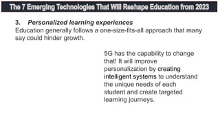3. Personalized learning experiences
Education generally follows a one-size-fits-all approach that many
say could hinder growth.
5G has the capability to change
that! It will improve
personalization by creating
intelligent systems to understand
the unique needs of each
student and create targeted
learning journeys.
 