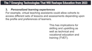 3. Personalized learning experiences
For example, virtual teaching assistants could allow cohorts to
access different sets of lessons and assessments depending upon
the profile and preferences of learners.
This has implications for
skilling and upskilling as
well as technical and
vocational education and
training (TVET).
 