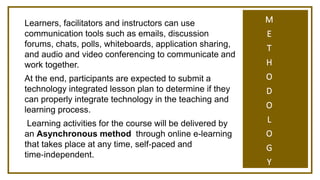 M
E
T
H
O
D
O
L
O
G
Y
Learners, facilitators and instructors can use
communication tools such as emails, discussion
forums, chats, polls, whiteboards, application sharing,
and audio and video conferencing to communicate and
work together.
At the end, participants are expected to submit a
technology integrated lesson plan to determine if they
can properly integrate technology in the teaching and
learning process.
Learning activities for the course will be delivered by
an Asynchronous method through online e-learning
that takes place at any time, self‐paced and
time‐independent.
 