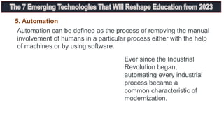 Automation can be defined as the process of removing the manual
involvement of humans in a particular process either with the help
of machines or by using software.
5. Automation
Ever since the Industrial
Revolution began,
automating every industrial
process became a
common characteristic of
modernization.
 