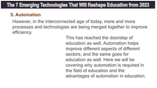 This has reached the doorstep of
education as well. Automation helps
improve different aspects of different
sectors, and the same goes for
education as well. Here we will be
covering why automation is required in
the field of education and the
advantages of automation in education.
However, in the interconnected age of today, more and more
processes and technologies are being merged together to improve
efficiency.
5. Automation
 